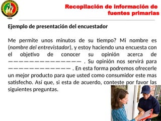Ejemplo de presentación del encuestador
Me permite unos minutos de su tiempo? Mi nombre es
(nombre del entrevistador), y estoy haciendo una encuesta con
el objetivo de conocer su opinión acerca de
—————————————— . Su opinión nos servirá para
———————————— . En esta forma podremos ofrecerle
un mejor producto para que usted como consumidor este mas
satisfecho. Así que, si esta de acuerdo, conteste por favor las
siguientes preguntas.
Recopilación de información de
fuentes primarias
 