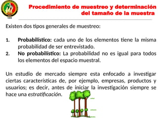 Existen dos tipos generales de muestreo:
1. Probabilístico: cada uno de los elementos tiene la misma
probabilidad de ser entrevistado.
2. No probabilístico: La probabilidad no es igual para todos
los elementos del espacio muestral.
Un estudio de mercado siempre esta enfocado a investigar
ciertas características de, por ejemplo, empresas, productos y
usuarios; es decir, antes de iniciar la investigación siempre se
hace una estratificación.
Procedimiento de muestreo y determinación
del tamaño de la muestra
 