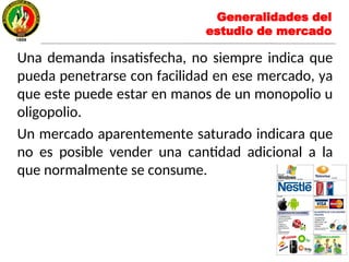 Una demanda insatisfecha, no siempre indica que
pueda penetrarse con facilidad en ese mercado, ya
que este puede estar en manos de un monopolio u
oligopolio.
Un mercado aparentemente saturado indicara que
no es posible vender una cantidad adicional a la
que normalmente se consume.
Generalidades del
estudio de mercado
 