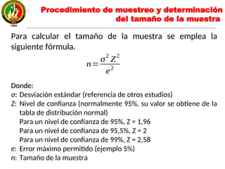 Para calcular el tamaño de la muestra se emplea la
siguiente fórmula.
Donde:Donde:
σ:: Desviación estándar (referencia de otros estudios)
Z: Nivel de confianza (normalmente 95%, su valor se obtiene de la
tabla de distribución normal)
Para un nivel de confianza de 95%, Z = 1,96
Para un nivel de confianza de 95,5%, Z = 2
Para un nivel de confianza de 99%, Z = 2,58
e: Error máximo permitido (ejemplo 5%)
n: Tamaño de la muestra
n=
σ2
Z2
e2
Procedimiento de muestreo y determinación
del tamaño de la muestra
 
