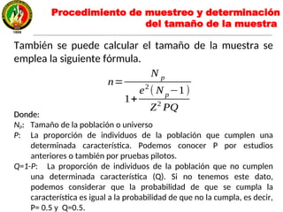 También se puede calcular el tamaño de la muestra se
emplea la siguiente fórmula.
Donde:Donde:
Np: Tamaño de la población o universo
P: La proporción de individuos de la población que cumplen una
determinada característica. Podemos conocer P por estudios
anteriores o también por pruebas pilotos.
Q=1-P: La proporción de individuos de la población que no cumplen
una determinada característica (Q). Si no tenemos este dato,
podemos considerar que la probabilidad de que se cumpla la
característica es igual a la probabilidad de que no la cumpla, es decir,
P= 0.5 y Q=0.5.
n=
N p
1+
e2
( N p−1)
Z2
PQ
Procedimiento de muestreo y determinación
del tamaño de la muestra
 