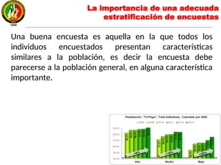 La importancia de una adecuada
estratificación de encuestas
Una buena encuesta es aquella en la que todos los
individuos encuestados presentan características
similares a la población, es decir la encuesta debe
parecerse a la población general, en alguna característica
importante.
 
