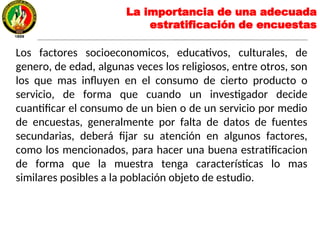 La importancia de una adecuada
estratificación de encuestas
Los factores socioeconomicos, educativos, culturales, de
genero, de edad, algunas veces los religiosos, entre otros, son
los que mas influyen en el consumo de cierto producto o
servicio, de forma que cuando un investigador decide
cuantificar el consumo de un bien o de un servicio por medio
de encuestas, generalmente por falta de datos de fuentes
secundarias, deberá fijar su atención en algunos factores,
como los mencionados, para hacer una buena estratificacion
de forma que la muestra tenga características lo mas
similares posibles a la población objeto de estudio.
 