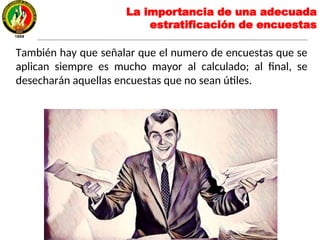 La importancia de una adecuada
estratificación de encuestas
También hay que señalar que el numero de encuestas que se
aplican siempre es mucho mayor al calculado; al final, se
desecharán aquellas encuestas que no sean útiles.
 