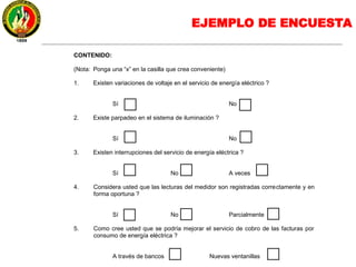EJEMPLO DE ENCUESTA
CONTENIDO:
(Nota: Ponga una “x” en la casilla que crea conveniente)
1. Existen variaciones de voltaje en el servicio de energía eléctrico ?
Sí No
2. Existe parpadeo en el sistema de iluminación ?
Sí No
3. Existen interrupciones del servicio de energía eléctrica ?
Sí No A veces
4. Considera usted que las lecturas del medidor son registradas correctamente y en
forma oportuna ?
Sí No Parcialmente
5. Como cree usted que se podría mejorar el servicio de cobro de las facturas por
consumo de energía eléctrica ?
A través de bancos Nuevas ventanillas
 