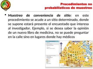 Muestreo de conveniencia de sitio: en este
procedimiento se acude a un sitio determinado, donde
se supone estará presente el encuestado que interesa
al investigador. Ejemplo, si se desea saber la opinión
de un nuevo libro de medicina, no se puede preguntar
en la calle sino en lugares donde hay médicos
Procedimientos no
probabilísticos de muestreo
 