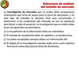 La investigación de mercados que se realice debe proporcionar
información que sirva de apoyo para la toma de decisiones, y en
este tipo de estudios la decisión final esta encaminada a
determinar si las condiciones del mercado no son un obstáculo
para llevar a cabo el proyecto. La investigación que se realice debe
tener las siguientes características:
a) La recopilación de la información debe ser sistemática
b) El método de recopilación debe ser objetivo y no tendencioso.
c) Los datos recopilados siempre deben ser información útil
d) El objeto de la investigación siempre debe tener como objetivo
final servir como base para la toma de decisiones.
Estructura de análisis
del estudio de mercado
 