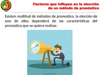 Factores que influyen en la elección
de un método de pronóstico
Existen multitud de métodos de pronostico, la elección de
uno de ellos dependerá de las características del
pronostico que se quiera realizar.
 