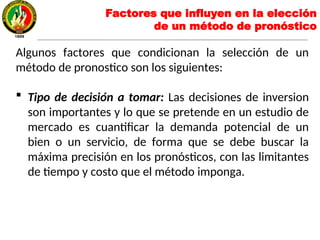 Algunos factores que condicionan la selección de un
método de pronostico son los siguientes:
 Tipo de decisión a tomar: Las decisiones de inversion
son importantes y lo que se pretende en un estudio de
mercado es cuantificar la demanda potencial de un
bien o un servicio, de forma que se debe buscar la
máxima precisión en los pronósticos, con las limitantes
de tiempo y costo que el método imponga.
Factores que influyen en la elección
de un método de pronóstico
 