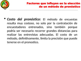  Costo del pronóstico: El método de encuestas
resulta muy costoso, no solo por la contratación de
encuestadores entrenados, sino también porque
podría ser necesario recorrer grandes distancias para
realizar las entrevistas adecuadas. El costo de un
método, definitivamente, limita la precisión que puede
tenerse en el pronostico.
Factores que influyen en la elección
de un método de pronóstico
 