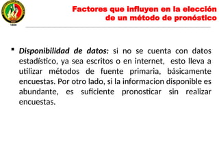  Disponibilidad de datos: si no se cuenta con datos
estadístico, ya sea escritos o en internet, esto lleva a
utilizar métodos de fuente primaria, básicamente
encuestas. Por otro lado, si la informacion disponible es
abundante, es suficiente pronosticar sin realizar
encuestas.
Factores que influyen en la elección
de un método de pronóstico
 