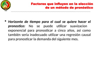  Horizonte de tiempo para el cual se quiere hacer el
pronostico: No se puede utilizar suavizacion
exponencial para pronosticar a cinco años, así como
también seria inadecuado utilizar una regresión causal
para pronosticar la demanda del siguiente mes.
Factores que influyen en la elección
de un método de pronóstico
 