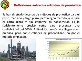Reflexiones sobre los métodos de pronóstico
Se han diseñado decenas de métodos de pronóstico para el
corto, mediano y largo plazo, pero ningún método, aun para
el corto plazo y sin importar su sofisticación es lo
suficientemente preciso como para presentar una
confiabilidad del 100%. Al final los pronósticos llegan a ser
precisos, pero por cuestiones de probabilidad, no por el
método empleado.
 