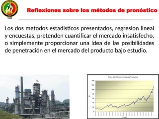 Reflexiones sobre los métodos de pronóstico
Los dos metodos estadisticos presentados, regresion lineal
y encuestas, pretenden cuantificar el mercado insatisfecho,
o simplemente proporcionar una idea de las posibilidades
de penetración en el mercado del producto bajo estudio.
 
