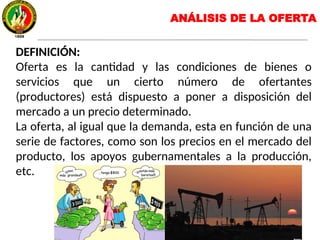 ANÁLISIS DE LA OFERTA
DEFINICIÓN:
Oferta es la cantidad y las condiciones de bienes o
servicios que un cierto número de ofertantes
(productores) está dispuesto a poner a disposición del
mercado a un precio determinado.
La oferta, al igual que la demanda, esta en función de una
serie de factores, como son los precios en el mercado del
producto, los apoyos gubernamentales a la producción,
etc.
 