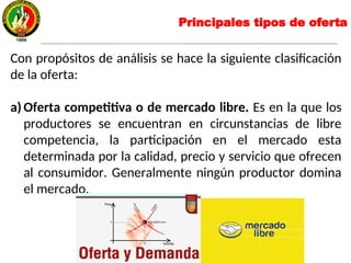 Principales tipos de oferta
Con propósitos de análisis se hace la siguiente clasificación
de la oferta:
a) Oferta competitiva o de mercado libre. Es en la que los
productores se encuentran en circunstancias de libre
competencia, la participación en el mercado esta
determinada por la calidad, precio y servicio que ofrecen
al consumidor. Generalmente ningún productor domina
el mercado.
 