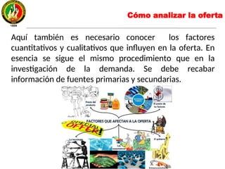Cómo analizar la oferta
Aquí también es necesario conocer los factores
cuantitativos y cualitativos que influyen en la oferta. En
esencia se sigue el mismo procedimiento que en la
investigación de la demanda. Se debe recabar
información de fuentes primarias y secundarias.
 