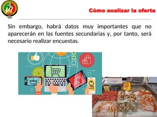 Sin embargo, habrá datos muy importantes que no
aparecerán en las fuentes secundarias y, por tanto, será
necesario realizar encuestas.
Cómo analizar la oferta
 