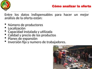 Entre los datos indispensables para hacer un mejor
análisis de la oferta están:
 Número de productores
 Localización
 Capacidad instalada y utilizada
 Calidad y precio de los productos
 Planes de expansión
 Inversión fija y numero de trabajadores.
Cómo analizar la oferta
 