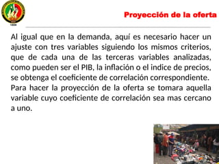 Al igual que en la demanda, aquí es necesario hacer un
ajuste con tres variables siguiendo los mismos criterios,
que de cada una de las terceras variables analizadas,
como pueden ser el PIB, la inflación o el indice de precios,
se obtenga el coeficiente de correlación correspondiente.
Para hacer la proyección de la oferta se tomara aquella
variable cuyo coeficiente de correlación sea mas cercano
a uno.
Proyección de la oferta
 
