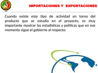IMPORTACIONES Y EXPORTACIONES
Cuando existe este tipo de actividad en torno del
producto que se estudia en el proyecto, es muy
importante mostrar las estadísticas y políticas que en ese
momento sigue el gobierno al respecto.
 