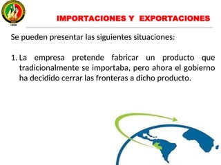 IMPORTACIONES Y EXPORTACIONES
Se pueden presentar las siguientes situaciones:
1. La empresa pretende fabricar un producto que
tradicionalmente se importaba, pero ahora el gobierno
ha decidido cerrar las fronteras a dicho producto.
 