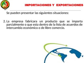 IMPORTACIONES Y EXPORTACIONES
Se pueden presentar las siguientes situaciones:
2. La empresa fabricara un producto que se importa
parcialmente o que esta dentro de la lista de acuerdos de
intercambio económico o de libre comercio.
 