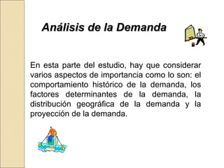 AAnnáálliissiiss ddee llaa DDeemmaannddaa 
En esta parte del estudio, hay que considerar 
varios aspectos de importancia como lo son: el 
comportamiento histórico de la demanda, los 
factores determinantes de la demanda, la 
distribución geográfica de la demanda y la 
proyección de la demanda. 
 