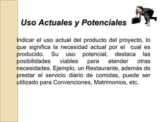 UUssoo AAccttuuaalleess yy PPootteenncciiaalleess 
Indicar el uso actual del producto del proyecto, lo 
que significa la necesidad actual por el cual es 
producido. Su uso potencial, destaca las 
posibilidades viables para atender otras 
necesidades. Ejemplo, un Restaurante, además de 
prestar el servicio diario de comidas, puede ser 
utilizado para Convenciones, Matrimonios, etc. 
 