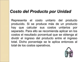 CCoossttoo ddeell PPrroodduuccttoo ppoorr UUnniiddaadd 
Representa el costo unitario del producto 
producido. Si se produce más de un producto 
hay que calcular sus costos unitarios por 
separado. Para ello se recomienda aplicar en los 
costos el resultado porcentual que se obtenga al 
dividir el ingreso del producto entre el ingreso 
total. Dicho porcentaje se le aplica entonces al 
total de los costos operativos. 
 