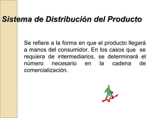 SSiisstteemmaa ddee DDiissttrriibbuucciióónn ddeell PPrroodduuccttoo 
Se refiere a la forma en que el producto llegará 
a manos del consumidor. En los casos que se 
requiera de intermediarios, se determinará el 
número necesario en la cadena de 
comercialización. 
 