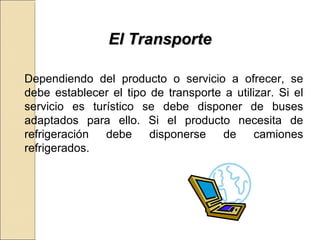 EEll TTrraannssppoorrttee 
Dependiendo del producto o servicio a ofrecer, se 
debe establecer el tipo de transporte a utilizar. Si el 
servicio es turístico se debe disponer de buses 
adaptados para ello. Si el producto necesita de 
refrigeración debe disponerse de camiones 
refrigerados. 
 