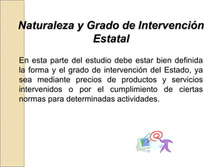 NNaattuurraalleezzaa yy GGrraaddoo ddee IInntteerrvveenncciióónn 
EEssttaattaall 
En esta parte del estudio debe estar bien definida 
la forma y el grado de intervención del Estado, ya 
sea mediante precios de productos y servicios 
intervenidos o por el cumplimiento de ciertas 
normas para determinadas actividades. 
 