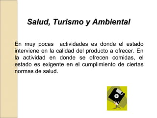 SSaalluudd,, TTuurriissmmoo yy AAmmbbiieennttaall 
En muy pocas actividades es donde el estado 
interviene en la calidad del producto a ofrecer. En 
la actividad en donde se ofrecen comidas, el 
estado es exigente en el cumplimiento de ciertas 
normas de salud. 
 