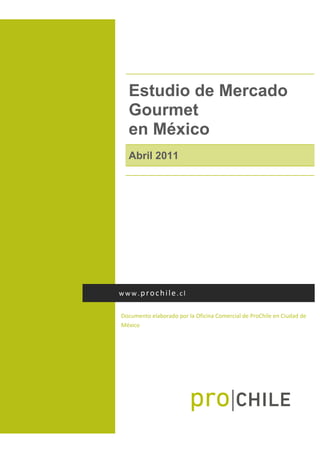  




      Estudio de Mercado
      Gourmet
      en México
      Abril 2011
       




    www.prochile.cl 


    Documento elaborado por la Oficina Comercial de ProChile en Ciudad de 
    México 
 