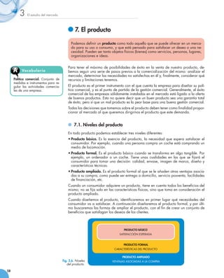 3    El estudio del mercado




                                               	7. El producto

                                             Podemos definir un producto como todo aquello que se puede ofrecer en un merca-
                                             do para su uso o consumo, y que está pensado para satisfacer un deseo o una ne-
                                             cesidad. Pueden ser tanto objetos físicos (bienes) como servicios, personas, lugares,
                                             organizaciones e ideas.


                                           Para tener el máximo de posibilidades de éxito en la venta de nuestro producto, de-
     A    Vocabu l ari o                   bemos seguir una serie de pasos previos a la comercialización del mismo: analizar el
                                           mercado, determinar las necesidades no satisfechas en él y, finalmente, considerar qué
     Política comercial. Conjunto de       recursos y limitaciones tenemos.
     medidas e instrumentos para re-
     gular las actividades comercia-       El producto es el primer instrumento con el que cuenta la empresa para diseñar su polí-
     les de una empresa.                   tica comercial, y es el punto de partida de la gestión comercial. Generalmente, el éxito
                                           comercial de las empresas sólidamente instaladas en el mercado está ligado a la oferta
                                           de buenos productos. Esto no quiere decir que un buen producto sea una garantía total
                                           de éxito, pero sí que un mal producto es la peor base para una buena gestión comercial.
                                           Todas las decisiones que tomemos sobre el producto deben tener como finalidad propor-
                                           cionar al mercado al que queremos dirigirnos el producto que este demanda.


                                             	 7.1. Niveles del producto
                                           En todo producto podemos establecer tres niveles diferentes:
                                           •	Producto básico. Es la esencia del producto, la necesidad que espera satisfacer el
                                             consumidor. Por ejemplo, cuando una persona compra un coche está comprando un
                                             medio de locomoción.
                                           •	Producto formal. Es el producto básico cuando se transforma en algo tangible. Por
                                             ejemplo, un ordenador o un coche. Tiene unas cualidades en las que se fijará el
                                             consumidor para tomar una decisión: calidad, envase, imagen de marca, diseño y
                                             características técnicas.
                                           •	Producto ampliado. Es el producto formal al que se le añaden otras ventajas asocia-
                                             das a su compra, como puede ser entrega a domicilio, servicio posventa, facilidades
                                             de financiación, etc.
                                           Cuando un consumidor adquiere un producto, tiene en cuenta todos los beneficios del
                                           mismo; no se fija solo en las características físicas, sino que toma en consideración el
                                           producto ampliado.
                                           Cuando diseñemos el producto, identificaremos en primer lugar qué necesidades del
                                           consumidor va a satisfacer. A continuación diseñaremos el producto formal, y por últi-
                                           mo buscaremos las formas de ampliar el producto, con el fin de crear un conjunto de
                                           beneficios que satisfagan los deseos de los clientes.



                                                                               PRODUCTO BÁSICO
                                                                            SATISFACCIÓN ESPERADA


                                                                               PRODUCTO FORMAL
                                                                         CARACTERÍSTICAS DEL PRODUCTO

                                                                              PRODUCTO AMPLIADO
                                       Fig. 3.6. Niveles               VENTAJAS ASOCIADAS A LA COMPRA
                                          del producto.

58
 