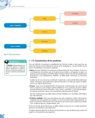 3     El estudio del mercado




                                                                                                              No duraderos



                                                                Bienes


                                                                                                               Duraderos

            Según su tangibilidad




                                                               Servicios




                                                              De consumo



             Según su finalidad


                                                              Industriales


 Fig. 3.7. Tipos de productos.



                                            	 7.3. Características de los productos
     A     Vocabu l ari o
                                          Una vez definido el producto y establecidos los distintos niveles y tipos que hay, ve-
     Un logotipo (coloquialmente cono-
                                          remos los factores que lo diferencian de los de la competencia. Los principales son la
     cido como logo) es un elemento
     gráfico, verbo-visual o auditivo y
                                          marca, el embalaje y el producto ampliado:
     sirve a una persona, empresa, ins-   •	Marca. Permite identificar los productos y diferenciarlos de otros similares. En la mar-
     titución o producto para represen-     ca distinguimos el nombre, que es la parte pronunciable, y el logotipo, es decir, un
     tarse.                                 grafismo que la distingue. El nombre debe contener toda la información posible sobre
                                            el producto y sus características. Además, se debe poder memorizar y pronunciar
                                            fácilmente.
                                          	 La elección de una marca es una decisión importante, y antes de decidirse habrá que
                                            valorar el impacto que pueda tener sobre el mercado y el coste que supone la elabo-
                                            ración y el registro de la marca.
                                          •	Envase. Tiene como finalidad facilitar el transporte, el almacenaje y la conservación
                                            de los productos, pero también permite diferenciar unos productos de otros. Deben
                                            tomarse decisiones sobre el tamaño, color, forma, materiales y coste del envoltorio.
                                            En muchas ocasiones, esta es una característica decisiva para el cliente.
                                          	 Las tres características que debe observar todo embalaje son: reciclable, retornable y
                                            de coste reducido.
                                          •	Producto ampliado. Hace que el producto sea más competitivo. Dentro del producto
                                            ampliado hay dos aspectos principales: los servicios adicionales (aparcamiento, re-
                                            parto a domicilio, financiación, etc.) y la forma y el nivel en que se prestarán (instala-
                                            ción, asistencia técnica, mantenimiento, etc).
                                          Como en el resto de las decisiones, se debe sopesar lo que nos va a costar ponerlo en
                                          práctica y los beneficios que esperamos.
                                          Cualquier decisión deja de ser buena en el momento en que el esfuerzo que supone es
                                          superior a los beneficios que reportará.
60
 