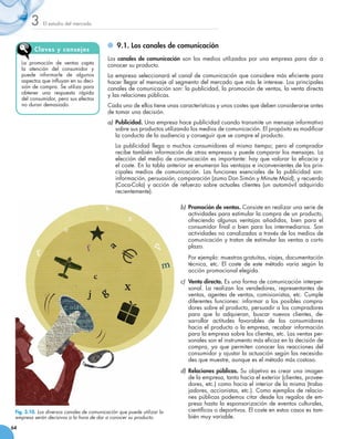 3    El estudio del mercado




          Clav e s y cons ej os
                                                	 9.1. Los canales de comunicación
                                            Los canales de comunicación son los medios utilizados por una empresa para dar a
     La promoción de ventas capta           conocer su producto.
     la atención del consumidor y
     puede informarle de algunos            La empresa seleccionará el canal de comunicación que considere más eficiente para
     aspectos que influyan en su deci-      hacer llegar el mensaje al segmento del mercado que más le interese. Los principales
     sión de compra. Se utiliza para        canales de comunicación son: la publicidad, la promoción de ventas, la venta directa
     obtener una respuesta rápida           y las relaciones públicas.
     del consumidor, pero sus efectos
     no duran demasiado.                    Cada uno de ellos tiene unas características y unos costes que deben considerarse antes
                                            de tomar una decisión.
                                            a)	 Publicidad. Una empresa hace publicidad cuando transmite un mensaje informativo
                                                sobre sus productos utilizando los medios de comunicación. El propósito es modificar
                                                la conducta de la audiencia y conseguir que se compre el producto.
                                            	   La publicidad llega a muchos consumidores al mismo tiempo; pero el comprador
                                                recibe también información de otras empresas y puede comparar los mensajes. La
                                                elección del medio de comunicación es importante: hay que valorar la eficacia y
                                                el coste. En la tabla anterior se enumeran las ventajas e inconvenientes de los prin-
                                                cipales medios de comunicación. Las funciones esenciales de la publicidad son:
                                                información, persuasión, comparación (zumo Don Simón y Minute Maid), y recuerdo
                                                (Coca-Cola) y acción de refuerzo sobre actuales clientes (un automóvil adquirido
                                                recientemente).

                                                                          b)	 Promoción de ventas. Consiste en realizar una serie de
                                                                              actividades para estimular la compra de un producto,
                                                                              ofreciendo algunas ventajas añadidas, bien para el
                                                                              consumidor final o bien para los intermediarios. Son
                                                                              actividades no canalizadas a través de los medios de
                                                                              comunicación y tratan de estimular las ventas a corto
                                                                              plazo.
                                                                          	   Por ejemplo: muestras gratuitas, viajes, documentación
                                                                              técnica, etc. El coste de este método varía según la
                                                                              acción promocional elegida.
                                                                          c) 	Venta directa. Es una forma de comunicación interper-
                                                                              sonal. La realizan los vendedores, representantes de
                                                                              ventas, agentes de ventas, comisionistas, etc. Cumple
                                                                              diferentes funciones: informar a los posibles compra-
                                                                              dores sobre el producto, persuadir a los compradores
                                                                              para que lo adquieran, buscar nuevos clientes, de-       
                                                                              sarrollar actitudes favorables de los consumidores
                                                                              hacia el producto o la empresa, recabar información
                                                                              para la empresa sobre los clientes, etc. Las ventas per-
                                                                              sonales son el instrumento más eficaz en la decisión de
                                                                              compra, ya que permiten conocer las reacciones del
                                                                              consumidor y ajustar la actuación según las necesida-
                                                                              des que muestre, aunque es el método más costoso.
                                                                          d)	 Relaciones públicas. Su objetivo es crear una imagen
                                                                              de la empresa, tanto hacia el exterior (clientes, provee-
                                                                              dores, etc.) como hacia el interior de la misma (traba-
                                                                          	 jadores, accionistas, etc.). Como ejemplos de relacio-
                                                                              nes públicas podemos citar desde los regalos de em-
                                                                              presa hasta la esponsorización de eventos culturales,
 Fig. 3.10. Los diversos canales de comunicación que puede utilizar la        científicos o deportivos. El coste en estos casos es tam-
 empresa serán decisivos a la hora de dar a conocer su producto.              bién muy variable.
64
 