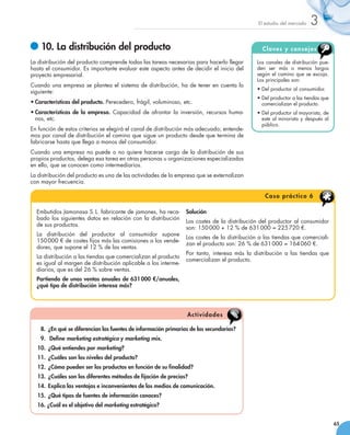 El estudio del mercado   3
   	10. La distribución del producto                                                           C l a ve s y c o ns e j o s

La distribución del producto comprende todas las tareas necesarias para hacerlo llegar       Los canales de distribución pue-
hasta el consumidor. Es importante evaluar este aspecto antes de decidir el inicio del       den ser más o menos largos
proyecto empresarial.                                                                        según el camino que se escoja.
                                                                                             Los principales son:
Cuando una empresa se plantea el sistema de distribución, ha de tener en cuenta lo
                                                                                             •	Del productor al consumidor.
siguiente:
                                                                                             •	Del productor a las tiendas que
•	Características del producto. Perecedero, frágil, voluminoso, etc.                           comercializan el producto.
•	Características de la empresa. Capacidad de afrontar la inversión, recursos huma-          •	Del productor al mayorista, de
  nos, etc.                                                                                    este al minorista y después al
                                                                                               público.
En función de estos criterios se elegirá el canal de distribución más adecuado; entende-
mos por canal de distribución el camino que sigue un producto desde que termina de
fabricarse hasta que llega a manos del consumidor.
Cuando una empresa no puede o no quiere hacerse cargo de la distribución de sus
propios productos, delega esa tarea en otras personas u organizaciones especializadas
en ello, que se conocen como intermediarios.
La distribución del producto es una de las actividades de la empresa que se externalizan
con mayor frecuencia.

                                                                                                C a s o p rá c t i c o 6

  Embutidos Jamonasa S. L. fabricante de jamones, ha reca-       Solución
  bado los siguientes datos en relación con la distribución
                                                                 Los costes de la distribución del productor al consumidor
  de sus productos.
                                                                 son: 150 000 + 12 % de 631 000 = 225 720 €.
  La distribución del productor al consumidor supone  
                                                              Los costes de la distribución a las tiendas que comerciali-
  150 000 € de costes fijos más las comisiones a los vende-
                                                              zan el producto son: 26 % de 631 000 = 164 060 €.
  dores, que supone el 12 % de las ventas.
                                                              Por tanto, interesa más la distribución a las tiendas que
  La distribución a las tiendas que comercializan el producto
                                                              comercializan el producto.
  es igual al margen de distribución aplicable a los interme-
  diarios, que es del 26 % sobre ventas.
  Partiendo de unas ventas anuales de 631 000 €/anuales,
  ¿qué tipo de distribución interesa más?




                                                                  A ctiv id a d es

    8.		¿En qué se diferencian las fuentes de información primarias de las secundarias?
    9.		 Define marketing estratégico y marketing mix.
  10.		¿Qué entiendes por marketing?
  11.		¿Cuáles son los niveles del producto?
  12.		¿Cómo pueden ser los productos en función de su finalidad?
  13.		¿Cuáles son los diferentes métodos de fijación de precios?
  14.		Explica las ventajas e inconvenientes de los medios de comunicación.
  15.		¿Qué tipos de fuentes de información conoces?
  16. ¿Cuál es el objetivo del marketing estratégico?


                                                                                                                                 65
 