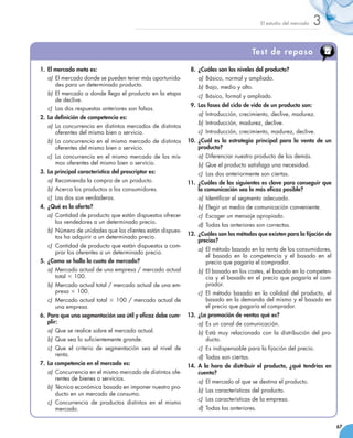 El estudio del mercado   3

                                                                                            Test de repaso

01.	 El mercado meta es:                                       08.	 ¿Cuáles son los niveles del producto?
    a)	 El mercado donde se pueden tener más oportunida-           a)	 Básico, normal y ampliado.
        des para un determinado producto.                          b)	 Bajo, medio y alto.
    b)	 El mercado a donde llega el producto en la etapa           c)	 Básico, formal y ampliado.
        de declive.
                                                               09.	 Las fases del ciclo de vida de un producto son:
    c)	 Las dos respuestas anteriores son falsas.
                                                                   a)	 Introducción, crecimiento, declive, madurez.
02.	 La definición de competencia es:
                                                                   b)	 Introducción, madurez, declive.
    a)	 La concurrencia en distintos mercados de distintos
        oferentes del mismo bien o servicio.                       c)	 Introducción, crecimiento, madurez, declive.
    b)	 La concurrencia en el mismo mercado de distintos       10.	 ¿Cuál es la estrategia principal para la venta de un
        oferentes del mismo bien o servicio.                        producto?
    c)	 La concurrencia en el mismo mercado de los mis-            a)	 Diferenciar nuestro producto de los demás.
        mos oferentes del mismo bien o servicio.                   b)	 Que el producto satisfaga una necesidad.
03.	 La principal característica del prescriptor es:               c)	 Las dos anteriormente son ciertas.
    a)	 Recomienda la compra de un producto.                   11.	 ¿Cuáles de las siguientes es clave para conseguir que
    b)	 Acerca los productos a los consumidores.                    la comunicación sea lo más eficaz posible?
    c)	 Las dos son verdaderas.                                    a)	 Identificar el segmento adecuado.
04.	 ¿Qué es la oferta?                                            b)	 Elegir un medio de comunicación conveniente.
    a)	 Cantidad de producto que están dispuestos ofrecer          c)	 Escoger un mensaje apropiado.
        los vendedores a un determinado precio.
                                                                   d)	 Todas las anteriores son correctas.
    b)	 Número de unidades que los clientes están dispues-
                                                               12.	 ¿Cuáles son los métodos que existen para la fijación de
        tos ha adquirir a un determinado precio.
                                                                    precios?
    c)	 Cantidad de producto que están dispuestos a com-
                                                                   a)	 El método basado en la renta de los consumidores,
        prar los oferentes a un determinado precio.
                                                                       el basado en la competencia y el basado en el
05.	 ¿Como se halla la cuota de mercado?                               precio que pagaría el comprador.
    a)	 Mercado actual de una empresa / mercado actual             b)	 El basado en los costes, el basado en la competen-
        total × 100.                                                   cia y el basado en el precio que pagaría el com-
    b)	 Mercado actual total / mercado actual de una em-               prador.
        presa × 100.                                               c)	 El método basado en la calidad del producto, el
    c)	 Mercado actual total × 100 / mercado actual de                 basado en la demanda del mismo y el basado en
        una empresa.	                                                  el precio que pagaría el comprador.
06.	 Para que una segmentación sea útil y eficaz debe cum-     13.	 ¿La promoción de ventas qué es?
     plir:                                                         a)	 Es un canal de comunicación.
    a)	 Que se realice sobre el mercado actual.                    b)	 Está muy relacionado con la distribución del pro-
    b)	 Que sea lo suficientemente grande.                             ducto.
    c)	 Que el criterio de segmentación sea el nivel de            c)	 Es indispensable para la fijación del precio.
        renta.                                                     d)	 Todas son ciertas.
07.	 La competencia en el mercado es:                          14.	 A la hora de distribuir el producto, ¿qué tendrías en
    a)	 Concurrencia en el mismo mercado de distintos ofe-          cuenta?
        rentes de bienes o servicios.
                                                                   a)	 El mercado al que se destina el producto.
    b)	 Técnica económica basada en imponer nuestro pro-
                                                                   b)	 Las características del producto.
        ducto en un mercado de consumo.
                                                                   c)	 Las características de la empresa.
    c)	 Concurrencia de productos distintos en el mismo
        mercado.                                                   d)	 Todas las anteriores.


                                                                                                                              67
 