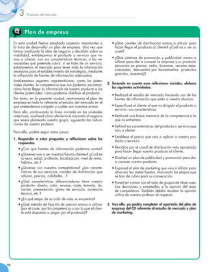 3    El estudio del mercado




            Plan de empresa

     En esta unidad hemos estudiado aspectos importantes a              •	¿Qué canales de distribución vamos a utilizar para
     la hora de desarrollar un plan de empresa. Una vez que               hacer llegar el producto al cliente? ¿Cuál va a ser su
     hemos analizado la idea de negocio y decidido sobre su               coste?
     viabilidad, establecemos el producto o servicio que va-
     mos a ofrecer, con sus características técnicas, o las ne-         •	¿Qué sistemas de promoción y publicidad vamos a
     cesidades que pretende cubrir, si se trata de un servicio;           utilizar para dar a conocer la empresa y su producto
     estudiaremos el mercado para tener toda la información               (anuncios en prensa, radio, buzoneo, revistas espe-
     necesaria para el establecimiento de estrategias, mediante           cializadas, descuentos por lanzamientos, productos
     la utilización de fuentes de información adecuadas.                  gratuitos, muestras)?

     Analizaremos aspectos importantísimos, como los poten-
     ciales clientes, la competencia que nos podemos encontrar,      2.	 Teniendo en cuenta esas reflexiones iniciales, elabora
     cómo hacer llegar la información de nuestro producto a los          las siguientes actividades:
     clientes potenciales, cómo podemos distribuir el producto...
                                                                        •	Realizad el estudio de mercado haciendo uso de las
     Por tanto, en la presente unidad, centraremos el plan de             fuentes de información que estén a vuestro alcance.
     empresa en todo lo referente al estudio del mercado en el
     que pretendemos competir y cuáles son nuestras armas.              •	Especificad el cliente al que va dirigido el producto o
                                                                          servicio: sus características.
     Para ello, continuando la línea iniciada en las unidades
     anteriores, analizad cómo afectaría el mercado al negocio          •	Realizad una breve memoria de la competencia a la
     que tenéis planteado vuestro grupo, siguiendo las indica-            que os enfrentáis.
     ciones de vuestro profesor.
                                                                        •	Definid las características del producto o servicio que
     Para ello, podéis seguir estos pasos:                                vais a ofertar.
                                                                        •	Establece el precio que vais a aplicar a vuestro pro-
     1. 	Responder a estas preguntas y reflexionar sobre las
                                                                          ducto o servicio.
         respuestas.
        •	¿Con qué fuentes de información podemos contar?               •	Decidíos por el canal de distribución más apropiado
                                                                          para hacer llegar vuestro producto al cliente.
        •	¿Quiénes van a ser nuestros futuros clientes? ¿Cuál es
          su sexo, edad, profesión, localización, nivel de renta,       •	Diseñad un plan de publicidad y promoción para dar
          hábitos, etc.?                                                  a conocer vuestro producto.
        •	¿Quiénes son nuestros competidores? ¿Las caracte-             •	Exponed el plan de marketing que vais a utilizar para
          rísticas de sus servicios, canales de distribución que          alcanzar las metas fijadas, marcando las etapas que
          utilizan, precios, calidades…?                                  se han de cubrir para su consecución.
        •	¿Qué características diferenciadoras tiene nuestro            •	Poned en común con el resto de grupos de clase vues-
          producto: diseño, color, envase, coste, tamaño, du-             tras decisiones y sometedlas a la opinión del resto
          ración, presentación, gama de servicios, asistencia             de compañeros. También debéis recabar la opinión
          técnica, etc.?                                                  crítica de vuestro profesor al respecto.
        •	¿En qué etapa de su ciclo de vida se encuentra?
        •	¿Qué método de fijación de precios vamos a utilizar        3.	 Tras ello, ya podéis completar el apartado del plan de
          (por el coste, por la competencia o por lo que el clien-       empresa del CD referente al estudio de mercado y plan
          te está dispuesto a pagar por el producto)?                    de marketing.




70
 