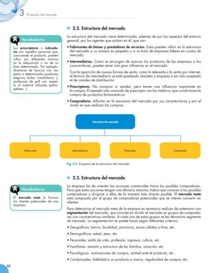 3     El estudio del mercado



                                            	 2.2. Estructura del mercado
                                          La estructura del mercado viene determinada, además de por los aspectos del entorno
     A     Vocabu l ari o                 general, por los agentes que actúan en él, que son:

     Los prescriptores o indicado-        •	Fabricantes de bienes y prestadores de servicios. Estos pueden influir en la estructura
     res son aquellas personas que,         del mercado si su número es pequeño o si se trata de empresas líderes en cuotas de
     conociendo el producto, pueden         mercado.
     influir por diferentes motivos
     en la adquisición o no de un         •	Intermediarios. Como se encargan de acercar los productos de las empresas a los
     bien determinado. Por ejemplo:         consumidores, pueden tener una gran influencia en el mercado.
     directores de bancos con res-
                                          	 Con la aparición de nuevas formas de venta, como la televenta o la venta por internet,
     pecto a determinados productos
     (seguros, bolsa, inmobiliaria...);     el término de intermediario se está quedando obsoleto y empieza a ser más aceptado
     profesores de golf con respec-         el de canales de distribución.
     to al material utilizado (palos,     •	Prescriptores. No compran ni venden, pero tienen una influencia importante en               
     pelotas...).
                                            la compra. El ejemplo más conocido de prescriptor son los médicos, que condicionan la
                                            compra de productos farmacéuticos.
                                          •	Compradores. Influirán en la estructura del mercado por sus características y por el
                                            modo en que realizan las compras.



                                                              Estructura de mercado




             Fabricante                       Intermediario                           Prescriptor                   Comprador



                                          Fig. 3.3. Esquema de la estructura del mercado.



                                            	 2.3. Estructura del mercado
                                          La empresa ha de orientar las acciones comerciales hacia los posibles compradores.
     A     Vocabu l ari o                 Para que estas acciones tengan una eficacia máxima, habrá que conocer a los posibles
                                          compradores y dirigirse a ellos de la manera más directa posible. El mercado meta
     El mercado meta lo forman            está compuesto por el grupo de compradores potenciales que se intenta convertir en
     los clientes potenciales de una      clientes.
     empresa.
                                          Para determinar el mercado meta de la empresa es necesario realizar de antemano una
                                          segmentación del mercado, que consiste en dividir el mercado en grupos de comprado-
                                          res con características similares. A cada uno de estos grupos se les denomina segmento
                                          de mercado. La segmentación se puede hacer según diferentes criterios:
                                          •	Geográficos: barrio, localidad, provincia, zonas cálidas o frías, etc.
                                          •	Demográficos: edad, sexo, etc.
                                          •	Personales: estilo de vida, profesión, ingresos, cultura, etc.
                                          •	Familiares: tamaño y estructura de las familias, situación, etc.
                                          •	Psicológicos: motivaciones de compra, actitud ante el producto, etc.
                                          •	Conductuales: fidelidad a un producto o marca, regularidad de compra, etc.
52
 
