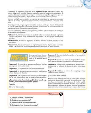 El estudio del mercado   3
Un ejemplo de segmentación puede ser la segmentación por uso que da lugar a seg-
mentos tales como: grandes usuarios; medianos usuarios; usuarios ocasionales y no
usuarios. Esta segmentación nos sirve para centrarnos en aquellos segmentos que con-
centran las mayores ventas y dejar de lado los ocasionales y los no usuarios.
Una vez hecha la segmentación, la empresa se decidirá por el segmento con mayor
volumen de ventas, expectativas de crecimiento, menos competencia y mayores bene-
ficios.
Pero, lógicamente, ningún segmento será tan perfecto, por lo que elegirá el más atracti-
vo y en el que la empresa pueda tener mayores posibilidades de éxito de acuerdo con
sus características. Este será su mercado meta.
Una vez que tenemos definidos los segmentos, podemos aplicar tres tipos de estrategias
de segmentación diferentes:
•	Diferenciada. Intentamos amoldar el producto a las necesidades de cada segmento.
  Este tipo de política exige desembolsos importantes y es más propio de empresas
  grandes.
•	Indiferenciada. A todos los segmentos les damos el mismo producto, esto es, no dife-
  renciamos.
•	Concentrada. Nos quedamos con un segmento y acoplamos el producto a sus necesi-
  dades. Esta política es la más empleada cuando se dispone de pocos recursos.


                                                                                                 C a s o p rá c t i c o 2

                                 La empresa Autos Marsan        Segmento 1. Dar prioridad a la rapidez en la reparación
                                 S. L. ha segmentado el mer-    y precios ajustados.
                                 cado y el resultado es el
                                 siguiente:                     Segmento 2. Ofrecer una zona de recepción bien decora-
                                                                da y ofrecer una atención personal, rápida y cuidada.
  Segmento 1. Se trata de un segmento profesional (coches       Segmento 3. Garantizar la rapidez en las reparaciones y
  de empresa, camionetas, etc.).                                disponer de un vehículo de sustitución para casos espe-
                                                                ciales.
  Segmento 2. Un segmento de nivel económico elevado.
  Segmento 3. Un segmento de nivel económico medio y que        Segmento 4. Establecer un sistema de recogida y entrega
  utiliza diariamente el coche.                                 de los coches a domicilio.

  Segmento 4. Este segmento está formado por los habitan-       ¿Con cuál se debe quedar?:
  tes de una urbanización que no tiene transporte público.
                                                                En principio se puede quedar con los cuatro, pero eso supo-
  ¿De qué elemento diferenciador podría dotar a cada seg-       ne un gran desembolso, debido a las instalaciones y per-
  mento? ¿Con cuál de ellos se podría quedar?                   sonal que se necesitan. Si no dispone de mucho capital,
  Solución                                                      podría centrarse en uno de ellos, el que a su juicio le pro-
                                                                porcione mayor volumen de ventas, mayores expectativas
  Elemento diferenciador:                                       de crecimiento, menos competencia y mayores beneficios.



                                                                 A ctiv id a d es

   1. ¿Qué son la oferta y la demanda?
   2. ¿Qué es el mercado potencial?
   3. ¿Cómo se calcula la cuota de mercado?
   4. ¿Qué agentes intervienen en el mercado?


                                                                                                                               53
 