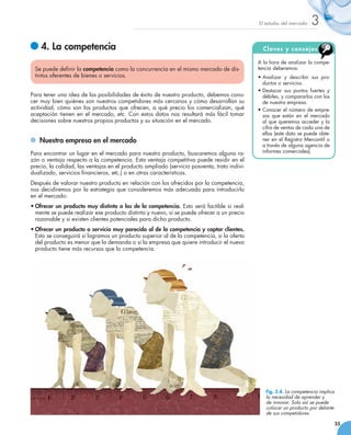 El estudio del mercado   3
   	4. La competencia                                                                          C l a ve s y c o ns e j o s

                                                                                             A la hora de analizar la compe-
 Se puede definir la competencia como la concurrencia en el mismo mercado de dis-            tencia deberemos:
 tintos oferentes de bienes o servicios.                                                     •	Analizar y describir sus pro-
                                                                                               ductos o servicios.
                                                                                             •	Destacar sus puntos fuertes y
Para tener una idea de las posibilidades de éxito de nuestro producto, debemos cono-           débiles, y compararlos con los
cer muy bien quiénes son nuestros competidores más cercanos y cómo desarrollan su              de nuestra empresa.
actividad, cómo son los productos que ofrecen, a qué precio los comercializan, qué           •	Conocer el número de empre-
aceptación tienen en el mercado, etc. Con estos datos nos resultará más fácil tomar            sas que están en el mercado
decisiones sobre nuestros propios productos y su situación en el mercado.                      al que queremos acceder y la
                                                                                               cifra de ventas de cada una de
                                                                                               ellas (este dato se puede obte-
  	 Nuestra empresa en el mercado                                                              ner en el Registro Mercantil o
                                                                                               a través de alguna agencia de
Para encontrar un lugar en el mercado para nuestro producto, buscaremos alguna ra-             informes comerciales).
zón o ventaja respecto a la competencia. Esta ventaja competitiva puede residir en el
precio, la calidad, las ventajas en el producto ampliado (servicio posventa, trato indivi-
dualizado, servicios financieros, etc.) o en otras características.
Después de valorar nuestro producto en relación con los ofrecidos por la competencia,
nos decidiremos por la estrategia que consideremos más adecuada para introducirlo  
en el mercado:
•	Ofrecer un producto muy distinto a los de la competencia. Esto será factible si real-
  mente se puede realizar ese producto distinto y nuevo, si se puede ofrecer a un precio
  razonable y si existen clientes potenciales para dicho producto.
•	Ofrecer un producto o servicio muy parecido al de la competencia y captar clientes.
  Esto se conseguirá si logramos un producto superior al de la competencia, si la oferta
  del producto es menor que la demanda o si la empresa que quiere introducir el nuevo
  producto tiene más recursos que la competencia.




                                                                                                Fig. 3.4. La competencia implica
                                                                                                la necesidad de aprender y
                                                                                                de innovar. Solo así se puede
                                                                                                colocar un producto por delante
                                                                                                de sus competidores.

                                                                                                                                   55
 