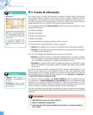 3     El estudio del mercado




     @     We b                                	5. Fuentes de información
     www.ine.es/                            Para poder hacer un estudio de mercado es necesario recopilar toda la información
                                            que se pueda obtener en relación con el mismo. Existe una gran variedad de informes
                                            monográficos, datos estadísticos, estudios de organismos públicos y asociaciones, etc.,
                                            que están a disposición de cualquiera que los necesite, además de la información que
                                            puede obtenerse en la red, que día a día aumenta exponencialmente.
                                            Una vez elegidas las posibles fuentes de datos, hemos de valorarlas, teniendo en cuenta
                                            los siguientes aspectos:
                                            •	Grado de fiabilidad.
     El Instituto Nacional de Estadística
     (INE) es un organismo autónomo         •	Origen de la fuente.
     de carácter administrativo ads-
     crito al Ministerio de Economía        •	Grado de obsolescencia.
     y Hacienda.
                                            •	Validez contrastada.
     En la sección «Sociedad» ofre-
     ce estadísticas relativas a los        Las fuentes de datos las podemos clasificar de dos maneras:
     hábitos de consumo de los espa-
     ñoles.                                 a)	 En función de su disponibilidad en internas y externas.
                                               •	Internas. Son aquellas cuya información obtenida emana de la propia empresa.
                                               •	Externas. Son aquellas que provienen de diferentes organismos ajenos a la empre-
                                                 sa, publicaciones, internet, etc.
                                            b)	 En función del grado de elaboración en primarias y secundarias.
                                               •	Primarias. Cuando los datos son obtenidos directamente por el propio investiga-
                                                 dor. Por ejemplo: una encuesta realizada a los habitantes de una zona para cono-
                                                 cer sus preferencias respecto de un determinado producto/marca.
                                               •	Secundarias. Cuando la información se obtiene de trabajos ya elaborados o exis-
                                                 tentes. Por ejemplo, la información obtenida del INE sobre determinados hábitos
                                                 de consumo.
                                            Las fuentes de datos primarias requieren personal y técnicas especializadas. Su ob-
                                            tención es más costosa, por lo que debemos recurrir a ellas solo después de haber
                                            comprobado que en las fuentes secundarias no existen los datos precisos. Las técnicas
     A     Vocabu l ari o                   más utilizadas para la recogida de datos primarios son las encuestas, las entrevistas y
                                            la observación directa en puntos de venta.
     Cualitativo. Hacen referencia a
     cualidades o características de        Las fuentes de datos secundarias son fuentes estadísticas, que nos proporcionan da-
     las cosas.                             tos cuantitativos, y fuentes bibliográficas y documentales, de las que obtenemos datos
                                            cualitativos. Son informes y estudios realizados por instituciones y empresas. Por citar
     Cuantitativo. Los datos se miden
     numéricamente; se utiliza una es-
                                            algunas fuentes de obtención de datos secundarios, podemos señalar los anuarios eco-
     cala numérica.                         nómicos de bancos, informes estadísticos del INE, estudios sectoriales, etc.
                                            Una vez que tenemos claros los datos que queremos conocer y que los hemos recogido  
                                            utilizando las fuentes más adecuadas, hemos de analizarlos para sacar las conclusiones
                                            oportunas.


                                                    A c tiv id a d es

                                               5. 	¿Qué debemos conocer de nuestros clientes?
                                               6.	 ¿Qué se entiende por competencia?
                                               7. 	¿Qué aspectos de las fuentes de datos hemos de tener en cuenta para determi-
                                                   nar su valor?


56
 