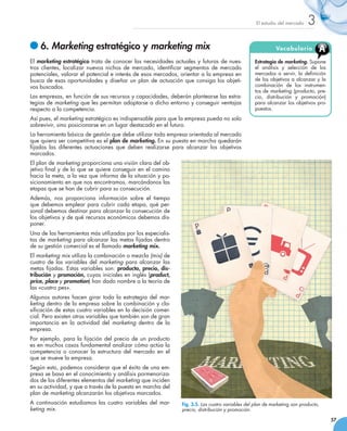 El estudio del mercado    3
   	6. Marketing estratégico y marketing mix                                                                      Vo c a b u l a ri o     A
El marketing estratégico trata de conocer las necesidades actuales y futuras de nues-                   Estrategia de marketing. Supone
tros clientes, localizar nuevos nichos de mercado, identificar segmentos de mercado                     el análisis y selección de los
potenciales, valorar el potencial e interés de esos mercados, orientar a la empresa en                  mercados a servir, la definición
busca de esas oportunidades y diseñar un plan de actuación que consiga los objeti-                      de los objetivos a alcanzar y la
vos buscados.                                                                                           combinación de los instrumen-
                                                                                                        tos de marketing (producto, pre-
Las empresas, en función de sus recursos y capacidades, deberán plantearse las estra-                   cio, distribución y promoción)
tegias de marketing que les permitan adaptarse a dicho entorno y conseguir ventajas                     para alcanzar los objetivos pro-
respecto a la competencia.                                                                              puestos.
Así pues, el marketing estratégico es indispensable para que la empresa pueda no solo
sobrevivir, sino posicionarse en un lugar destacado en el futuro.
La herramienta básica de gestión que debe utilizar toda empresa orientada al mercado
que quiera ser competitiva es el plan de marketing. En su puesta en marcha quedarán
fijadas las diferentes actuaciones que deben realizarse para alcanzar los objetivos
marcados.
El plan de marketing proporciona una visión clara del ob-
jetivo final y de lo que se quiere conseguir en el camino
hacia la meta, a la vez que informa de la situación y po-
sicionamiento en que nos encontramos, marcándonos las
etapas que se han de cubrir para su consecución.
Además, nos proporciona información sobre el tiempo
que debemos emplear para cubrir cada etapa, qué per-
sonal debemos destinar para alcanzar la consecución de
los objetivos y de qué recursos económicos debemos dis-
poner.
Una de las herramientas más utilizadas por los especialis-
tas de marketing para alcanzar las metas fijadas dentro
de su gestión comercial es el llamado marketing mix.
El marketing mix utiliza la combinación o mezcla (mix) de
cuatro de las variables del marketing para alcanzar las
metas fijadas. Estas variables son: producto, precio, dis-
tribución y promoción, cuyas iniciales en inglés (product,
price, place y promotion) han dado nombre a la teoría de
las «cuatro pes».
Algunos autores hacen girar toda la estrategia del mar-
keting dentro de la empresa sobre la combinación y cla-
sificación de estas cuatro variables en la decisión comer-
cial. Pero existen otras variables que también son de gran
importancia en la actividad del marketing dentro de la
empresa.
Por ejemplo, para la fijación del precio de un producto
es en muchos casos fundamental analizar cómo actúa la
competencia o conocer la estructura del mercado en el
que se mueve la empresa.
Según esto, podemos considerar que el éxito de una em-
presa se basa en el conocimiento y análisis pormenoriza-
dos de los diferentes elementos del marketing que inciden
en su actividad, y que a través de la puesta en marcha del
plan de marketing alcanzarán los objetivos marcados.
A continuación estudiamos las cuatro variables del mar-              Fig. 3.5. Las cuatro variables del plan de marketing son producto,
keting mix.                                                          precio, distribución y promoción.

                                                                                                                                              57
 