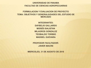 UNIVERSIDAD DE PANAMA
FACULTAD DE CIENCIAS AGROPECUARIAS
FORMULACION Y EVALUACION DE PROYECTO
TEMA: OBJETIVOS Y GENERALIUDADES DEL ESTUDIO DE
MERCADO
INTEGRANTES:
DAYBELIS GALLARDO
MOISÉS BALISTAN
MILAGROS GONZALEZ
TEOBALDO TORIBIO
MASSIEL GUEVARA
PROFESOR FACILITADOR:
JAVIER MACRE
MIERCOLES, 31 DE AGOSTO DE 2016
 