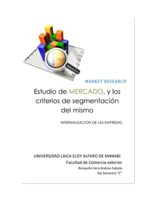 MARKET RESEARCH<br />Estudio de MERCADO, y los criterios de segmentación del mismo<br />INTERNALIZACION DE LAS EMPRESAS<br />UNIVERSIDAD LAICA ELOY ALFARO DE MANABI<br />Facultad de Comercio exterior <br />Ronquillo Vera Andrea Fabiola<br />5to Semestre “C”<br />El Estudio de Mercado es una fuente de información muy importante a la hora de abordar los mercados exteriores. En los últimos tiempos el Internet ha demostrado ser un medio extremadamente útil para la localización de todo tipo de documentación y estudios de mercado. Sin embargo, localizar la información idónea puede ser una tarea ardua al existir una gran variedad de fuentes que pueden ofrecer la documentación requerida, pero que muchas veces surgen dudas con respecto a la fiabilidad de la información obtenida.<br /> ESTUDIO <br />DE MERCADO<br />El estudio de mercado consiste en una iniciativa empresarial con el fin de hacerse una idea sobre la viabilidad comercial de una actividad económica. <br />Es decir, el estudio de mercado busca probar que existe un número suficiente de consumidores, de empresas y otros entes que en determinadas condiciones, presentan una demanda que justifican la inversión en un proyecto de producción de un bien durante cierto período de tiempo. <br /> El estudio de mercado consta de 3 grandes análisis:<br />Análisis del entorno<br />Para que una compañía obtenga una ventaja competitiva, debe permanecer vigilante, y estar permanentemente rastreando los cambios que se producen en su entorno. También tiene que ser ágil para alterar sus estrategias y planes cuando surge la necesidad.<br />Análisis del consumidor<br />Estudia el comportamiento de los consumidores para detectar sus necesidades de consumo y la forma de satisfacerlas, averiguar sus hábitos de compra (lugares, momentos, preferencias), etc. Su objetivo final es aportar información que permitan mejorar las técnicas de mercado para la venta de un producto o de una serie de productos que cubran la demanda no satisfecha de los consumidores. <br />Análisis de la competencia<br />Estudia el conjunto de empresas con las que se comparte el mercado del mismo producto. <br />Para realizar un estudio de la competencia<br />Es necesario establecer quiénes son los competidores, cuántos son y sus respectivas ventajas competitivas. El plan de negocios podría incluir una plantilla con los competidores más importantes y el análisis de algunos puntos como: marca, descripción del producto o servicio, precios, estructura, procesos, recursos humanos, costes, tecnología, imagen, proveedores, entre otros.<br />El benchmarking o plantilla, permite establecer los estándares de la industria así como las ventajas competitivas de cada empresa. A partir de esta evaluación, se determinará si es factible convivir con la competencia y si es necesario neutralizarla o si un competidor puede transformarse en socio a través de fusión o joint ventures o alianzas estratégicas.<br />Estrategia<br />Concepto breve pero imprescindible que marcará el rumbo de la empresa. Basándose en los objetivos, recursos y estudios del mercado y de la competencia debe definirse una estrategia que sea la más adecuada para la nueva empresa. Toda empresa deberá optar por dos estrategias posibles:<br />Liderazgo en costos: <br />Consiste en mantenerse competitivo a través de aventajar a la competencia en materia de costos.<br />Diferenciación:<br />Consiste en crear un valor agregado sobre el producto ofrecido para que este sea percibido en el mercado como único: diseño, imagen, atención a clientes, entrega a domicilio.<br />EL OBJETIVO DEL ESTUDIO<br /> DE MERCADO<br />OBJETIVO PRINCIPAL<br />El objetivo principal del estudio de mercado es obtener información que nos ayude a enfrentar las condiciones del mercado, tomar decisiones y anticipar la evolución del mismo.<br />Esta información debe de ser lo suficientemente veraz para poder demostrar:<br />Que existe un número suficiente de consumidores con las características necesarias para considerarlo como demanda de los productos y/o servicios que se piensan ofrecer.<br />Que dichos consumidores pueden ejercer una demanda real que justifique la producción y/o servicios que se piensan ofrecer.<br />Que contamos con las bases para utilizar canales de comercialización adecuados.<br />Que podemos calcular los efectos de la demanda con respecto a productos y/o servicios sustitutos y complementarios.<br />El logro de los objetivos mencionados solo se podrá llevar a cabo a través de una investigación que nos proporcione información para ser utilizada como base para una toma de decisión; esta deberá ser de calidad, confiable y concreta.<br />OBJETIVOS SECUNDARIOS<br />Como objetivos secundarios un estudio de mercado nos revelara información externa acerca de nuestros competidores, proveedores y condiciones especiales del mercado, hábitos de consumo de a quién va dirigido el producto y/o servicio. <br />Así como también información interna como las especificaciones de nuestro producto, nuestra producción interna, normas técnicas de calidad, entre otros aspectos a considerar. <br />FUENTES PARA EL ESTUDIO<br /> DE MERCADO<br />PRIMARIAS:<br />Son aquéllas investigadas precisamente por el interesado o por personal contratado por él, y se obtienen mediante entrevistas o encuestas a los clientes potenciales o existentes o bien, a través de la facturación para los negocios ya en operación, con el fin de detectar algunos rasgos de interés para una investigación específica.  <br />Fuera cual fuese el medio de investigación elegido, se tiene que contar con un guión de preguntas que se desea contestar. Para diseñar dicho guión se tiene que considerar:<br />     - ¿Qué deseo saber?<br />     - ¿Mediante que preguntas puedo llegar a lo que deseo saber?<br />Entre los principales tipos de preguntas que se pueden emplear en una encuesta, se encuentran las siguientes:<br />     - Preguntas SI o NO<br />     - Preguntas abiertas, en las que la persona contesta lo que desee.<br />     - Preguntas de cierre, que se usan para corroborar información previamente      <br />       solicitada.<br />Como regla general se sugiere considerar los siguientes aspectos para la elaboración del guión de una encuesta o cuestionario:<br />      - Que la redacción de la pregunta sea clara. <br />      - Que la respuesta de la pregunta no tenga que ser muy larga.<br />SECUNDARIAS:<br />Provienen generalmente de instituciones abocadas a recopilar documentos, datos e información sobre cada uno de los sectores de su interés, tales es el caso de:<br />- Las Cámaras Industriales o de Comercio de cada ramo. - Órganos oficiales como el Instituto Nacional de Estadística, Geografía e Informática. - Bancos de desarrollo como Banco Nacional de Comercio Exterior, S.N.C., Nacional Financiera, S.N.C. <br />- La propia banca comercial publica regularmente información estadística y estudios sobre diversos sectores de la economía en donde se puede obtener las características fundamentales de las ramas de interés para el inversionista potencial. Dentro de este tipo de recolección de información, y lo citado anteriormente, se puede deducir que existen dos tipos de fuentes de recolección:<br />4016375330835<br />FUENTES EXTERNAS <br />-Censo<br />-Publicaciones<br />-Informes<br />FUENTES INTERNAS<br />-Registros contables<br />-Banco de datos<br />PUNTOS PARA LA ELABORACIÓN <br />DEL ESTUDIO DE MERCADO<br />El estudio de mercado es el resultado de un proyecto, por lo que se debe obtener una visión clara de las características del bien o servicio que se piensa colocar en el mercado. El resultado de este trabajo es una de las primeras guías para seguir los pasos que lleven a cumplir con las exigencias del consumo, en ese momento. <br />Es también la primera parte de un sistema de trabajos o la planeación de una actualización con el fin de permanecer dentro de la competencia. Dentro de las principales funciones de un proyecto están:<br />El uso del bien o del servicio.<br />Los sucedáneos.<br />La presentación.<br />El consumidor.<br />El precio.<br />La distribución.<br />El estudio de mercado básicamente<br />Recaba<br />Clasifica<br />Analiza<br />Evalúa<br />Distribuye información pertinente y precisa<br />Lo cual, servirá a quienes toman decisiones de mercadotecnia para mejorar:<br />Planificación<br />Ejecución<br />Control de todo lo que involucra el proyecto.<br />En el caso de proyectos de inversión, lo primero que se debe hacer es: Definir las necesidades reales de información respecto al mercado. Desarrollar la información a partir de los registros Internos de la compañía Las actividades de los informes de mercadotecnia El proceso de investigación de mercados<br />Por ejemplo: El sistema de información contable Produce estados financieros (ventas, pedidos, costos, cuentas por pagar y flujos de efectivo)<br />El área de manufactura realiza Programas de producción, embarques e inventarios<br />El área comercial proporciona información sobre:<br />Las reacciones de los vendedores<br />Las actividades de la competencia<br />Las condiciones generales del mercado<br />Todo lo anterior se elabora para detectar problemas y oportunidades para los nuevos proyectos.<br />Por informes de mercadotecnia debemos entender todos los datos que ejercen los factores Sociales<br />Políticos (legales)<br />Económicos<br />Tecnológicos.<br />Las características usadas en la investigación que con más frecuencia se busca conocer son:<br />Medición de los mercados potenciales<br />Análisis de nichos específicos de mercado<br />Determinación de las características del nicho de mercado<br />Tendencias del volumen de las ventas del nicho del mercado<br />Pronósticos a corto plazo<br />Estudios de posibles productos competidores<br />Pronósticos a largo plazo<br />Pruebas de productos similares existentes en el mercado internacional.<br />Y para finalizar Los parámetros más comunes que una investigación de mercado debe considerar son:<br />Penetración de mercado. Identificación de los principales clientes y competidores.<br />Pronósticos de ventas. Se forman de las estimaciones de especialistas y directivos, quienes anticipan lo que con mayor posibilidad los compradores tenderán a hacer en relación con sus decisiones para adquirir un satisfactor.<br />Aspectos de magnitud. Estos nos proporcionar información sobre los antecedentes de la rama industrial y la situación relativa a la oferta y la demanda.<br />Cómo presentar el estudio de mercado<br />Definición del producto<br />2. Análisis de la demanda<br />2.1 Distribución geográfica del mercado de consumo<br />2.2 Comportamiento histórico de la demanda<br />2.3 Proyección de la demanda<br />2.4 Tabulación de datos de fuentes primarias<br />3. Análisis de la oferta<br />3.1 Características de los principales productores o prestadores del servicio<br />3.2 Proyección de la oferta<br />4. Importaciones del producto o servicio<br />5. Análisis de precios<br />5.1 Determinación del costo promedio<br />5.2 Análisis histórico y proyección de precios<br />6. Canales de comercialización y distribución del producto<br />6.1 Descripción de los canales de distribución<br />CRITERIOS DE SEGMENTACION<br />DEL MERCADO<br />262890213995“Es el proceso de división del mercado en subgrupos homogéneos, con el fin de llevar a cabo una estrategia comercial diferenciada para cada uno de ellos, que permita satisfacer de forma más efectiva sus necesidades y alcanzar los objetivos comerciales de la empresa”<br />¿qué es la segmentación de mercados?<br />La idea de dirigirse a un grupo específico en lugar de a todo el mundo exige saber qué y cuántos grupos de consumidores existen, para luego elegir aquel o aquellos que se adapten mejor a nuestros productos, intereses o capacidades. <br />El buscar estos grupos se llama Segmentación de Mercados, que es quot;
el proceso de analizar el mercado para identificar grupos de consumidores que tienen características comunes con respecto a la satisfacción de necesidades específicasquot;
.<br />Por ejemplo el segmento de adolescentes puede dividirse aún más atendiendo a bases de edad, sexo, o algún otro interés. Un segmento de mercado está constituido por un grupo importante de compradores. La segmentación es un enfoque orientado hacia el consumidor y se diseñó para identificar y servir a éste grupo.<br />No existe una sola forma de segmentar un mercado, es por eso que se deben probar diversas variables, solas y combinadas, con la esperanza de encontrar la manera óptima de concebir la estructura del mercado. <br />A continuación se detallan las principales variables utilizadas para la segmentación de mercado:<br />Segmentación geográfica.<br />Requiere que el mercado se divida en varias unidades geográficas como naciones, estados, condados, ciudades o barrios; se puede operar en una o dos áreas, o en todas.<br />Segmentación demográfica.<br />Es la división en grupos basados en variables demográficas como la edad, el sexo, el tamaño de la familia, ciclo de vida, nivel de ingresos. Una de las razones por la que se utiliza éste tipo de segmentación es que las necesidades, deseos y tazas de uso están a menudo estrechamente relacionados con las variables demográficas.<br />Segmentación psicográfica.<br />Aquí los clientes se dividen en grupos según su clase social, estilo de vida o personalidad.<br />Segmentación por conducta.<br />En esta segmentación los clientes se dividen en grupos según sus conocimientos, actitudes, costumbres o sus respuestas a un producto.<br />CRITERIOS DE SEGMENTACIÓNSEGMENTOS TÍPICOS DEL MERCADOGEOGRÁFICOSRegiónregión norte, región sur, región orienteTamaño de la ciudad o área estadística metropolitanaMenos de 25000, 25000-100000, 100001-500000, etc..Urbana-ruralUrbana, suburbana, ruralClimaCaluroso, frío , seco, lluvioso.DEMOGRÁFICOSIngresoMenos de 10,000 , 10,000 - 25,000Edad6-10años, 10-15, 15-20. 20- 25, etc..GéneroMasculino – FemeninoCiclo de vida familiarJoven, soltero, casado, hijos, divorciado, viudoClase socialAlta, Media, Baja.EscolaridadPrimaria, Secundaria, etc..OcupaciónProfesionista, oficinista, hogar…Origen étnicoAfricano, asiático, hispánico…PSICOLÓGICOSPersonalidadAmbicioso, seguro de sí mismo. . .Estilo de vidaActividades, opiniones e interesesValoresValores y estilos de vida (VALS2)CONDUCTUALESBeneficios DeseadosDepende del productoTasa de usoNo usuario, pequeño usuario, etc...<br />Una buena segmentación debe tener como resultado subgrupos o segmentos de mercado con las siguientes características:<br />Ser intrínsecamente homogéneos (similares): los consumidores del segmento deben de ser lo más semejantes posible respecto de sus probables respuestas ante las variables de la mezcla de marketing y sus dimensiones de segmentación.<br />Heterogéneos entre sí: los consumidores de varios segmentos deben ser lo más distintos posible respecto a su respuesta probable ante las variables de la mezcla de marketing<br />Bastante grandes: para poder garantizar la rentabilidad del segmento<br />Operacionales: Para identificar a los clientes y escoger las variables de la mezcla de marketing. Se debe de incluir la dimensión demográfica para poder tomar decisiones referentes a la plaza y la promoción.<br />BENEFICIOS DE LA SEGMENTACIÓN DE MERCADOS.<br />¿Qué se logra con una buena segmentación?<br />Una empresa puede lograr muchas ventajas con una buena segmentación. Con ella podrá ahorrar en esfuerzos de publicidad y distribución, pues se dirigirá a un grupo limitado de consumidores. <br />Eventualmente podrá también ahorrar en costos de producción, ya que sería capaz de eliminar aquellas marcas o líneas de productos innecesarias. <br />Evitará costos innecesarios de luchar por partes de mercado poco atractivas o poco rentables y podrá tener la tranquilidad y las ventajas de ser líder en un segmento en lugar de ser seguidor en varios. <br />En fin, tendrá la tranquilidad y las ventajas de aquel que sabe que tiene a sus clientes tan satisfechos que difícilmente mirarán a la competencia.<br />FINALIDAD DE LA SEGMENTACIÓN<br />Hace mucho tiempo los cazadores aprendieron que corriendo detrás de varios conejos a la vez corrían el riesgo de no atrapar ninguno. Lo mismo sucedió en las empresas, en algún momento ellas se dieron cuenta que tratando de satisfacer a todos los consumidores de la misma manera, se corría el riesgo de no satisfacer adecuadamente a ninguno de ellos. <br />Por ello decidieron dirigirse a un tipo específico de consumidores (o a varios si se tiene recursos), con el fin de aumentar las posibilidades de ser premiados con la fidelidad de estos. <br />CRITERIOS DE SEGMENTACIÓN<br />OBJETIVOS<br />GENERALESESPECÍFICOSDemográficos (edad, sexo)Consumo (grande, medio)Socio-económicos.(renta, estudios)UsoGeográficos (país, nación)FidelidadTipo de compraSituación de compraLugar de compra<br />SUBJETIVOS<br />GENERALESESPECÍFICOSPersonalidad (lider, tímido...)Ventaja buscadaEstilos de vida (actividades, intereses, opiniones)ActitudesPercepcionesPreferencias<br />PROCESO DE SEGMENTACIÓN DE MERCADOS.<br />Estudio: <br />Se examina el mercado para determinar las necesidades específicas satisfechas por las ofertas actuales, las que no lo son y las que podrían ser reconocidas. Se llevan a cabo entrevistas de exploración y organiza sesiones de grupos para entender mejor las motivaciones, actitudes y conductas de los consumidores. Recaba datos sobre los atributos y la importancia que se les da, conciencia de marca y calificaciones de marcas, patrones de uso y actitudes hacia la categoría de los productos; así como, datos demográficos, psicológicos, etc.<br />Análisis:<br />Se interpretan los datos para eliminar las variables y agrupar o construir el segmento con los consumidores que comparten un requerimiento en particular y lo que los distingue de los demás segmentos del mercado con necesidades diferentes.<br />Preparación de perfiles: <br />Se prepara un perfil de cada grupo en términos de actitudes distintivas, conductas, demografía, etc. Se nombra a cada segmento con base a su característica dominante. La segmentación debe repetirse periódicamente porque los segmentos cambian. También se investiga la jerarquía de atributos que los consumidores consideran al escoger una marca, este proceso se denomina partición de mercados. Esto puede revelar segmentos nuevos de mercado<br />www.gestiopolis.com/recursos3/docs/mar/estmktpref.htm<br />www.promonegocios.net/mercado/estudios-mercados.html<br />www.monografias.com/trabajos13/mercado/mercado.shtml<br />http://es.wikipedia.org/wiki/Segmentaci%C3%B3n_de_mercado<br />http://es.wikipedia.org/wiki/Segmentaci%C3%B3n_de_mercadoes.wikipedia.org/wiki/Estudio_de_mercado<br />http://www.monografias.com/trabajos13/segmenty/segmenty.shtml <br />http://www.arellanomarketing.com/content/content.php?pID=131#1 <br />