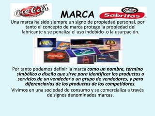MARCA
Una marca ha sido siempre un signo de propiedad personal, por
      tanto el concepto de marca protege la propiedad del
    fabricante y se penaliza el uso indebido o la usurpación.




Por tanto podemos definir la marca como un nombre, termino
   simbólico o diseño que sirve para identificar los productos o
   servicios de un vendedor o un grupo de vendedores, y para
      diferenciarlos de los productos de los competidores.
Vivimos en una sociedad de consumo y se comercializa a través
                 de signos denominados marcas.
 
