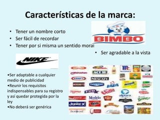 Características de la marca:
 • Tener un nombre corto
 • Ser fácil de recordar
 • Tener por si misma un sentido moral
                                         • Ser agradable a la vista



•Ser adaptable a cualquier
medio de publicidad
•Reunir los requisitos
indispensables para su registro
y así quedar protegida por la
ley
•No deberá ser genérica
 